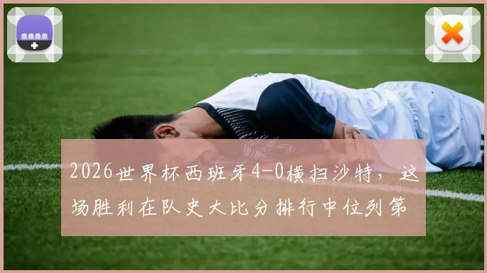 2026世界杯西班牙4-0横扫沙特，这场胜利在队史大比分排行中位列第几？深度回顾斗牛士军团经典战役
