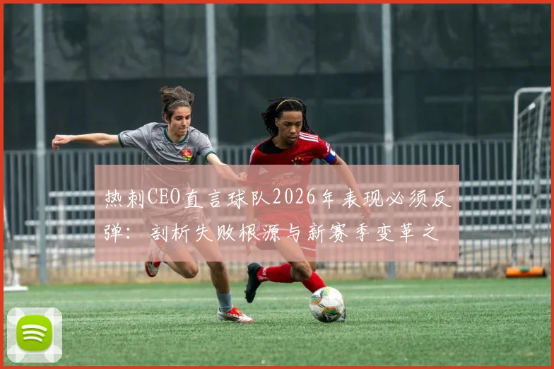 热刺CEO直言球队2026年表现必须反弹：剖析失败根源与新赛季变革之路