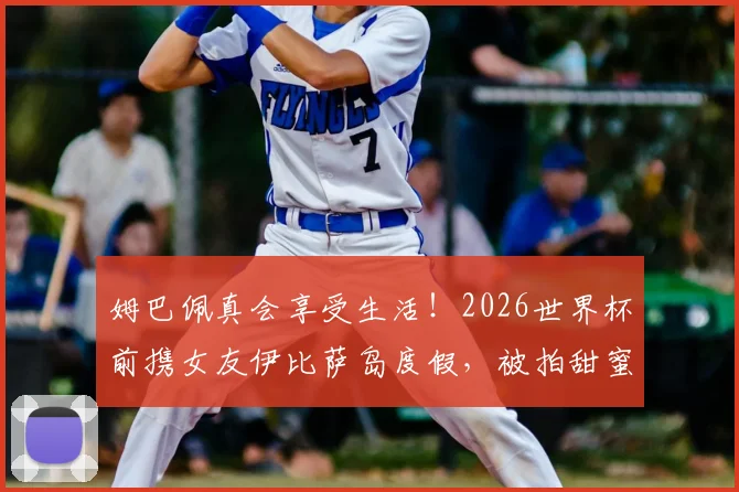 姆巴佩真会享受生活！2026世界杯前携女友伊比萨岛度假，被拍甜蜜瞬间引热议