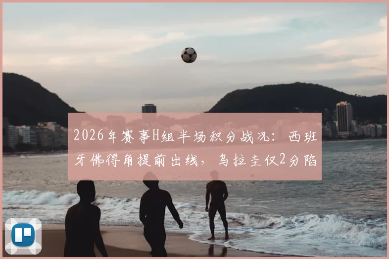 2026年赛事H组半场积分战况：西班牙佛得角提前出线，乌拉圭仅2分陷绝境