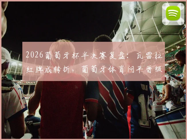 2026葡萄牙杯半决赛复盘：瓦雷拉红牌成转折，葡萄牙体育闷平晋级，决赛对阵出炉