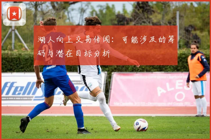 湖人向上交易传闻：可能涉及的筹码与潜在目标分析