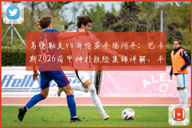 乌德勒支vs海伦芬半场闷平：巴卡斯2026荷甲神扑救险集锦详解，半场数据技术统计一览