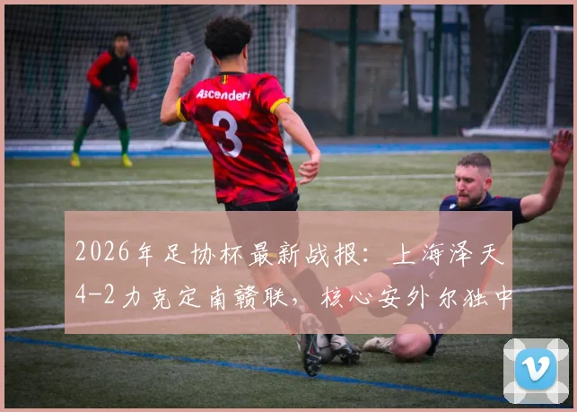 2026年足协杯最新战报:上海泽天4-2力克定南赣联,核心安外尔独中两元全场最佳,附比赛精彩瞬间回顾