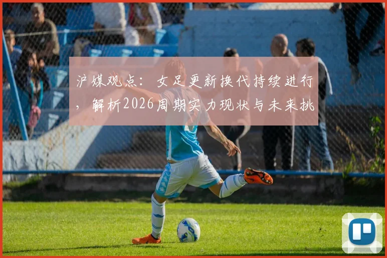 沪媒观点：女足更新换代持续进行，解析2026周期实力现状与未来挑战
