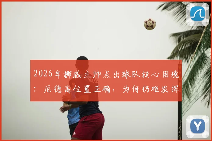 2026年挪威主帅点出球队核心困境：厄德高位置正确，为何仍难发挥？战术与球权分配深度解析