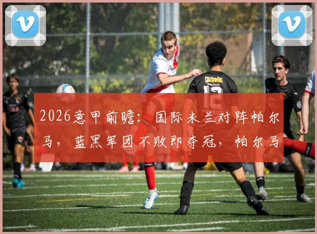 2026意甲前瞻：国际米兰对阵帕尔马，蓝黑军团不败即夺冠，帕尔马保级后战意几何？