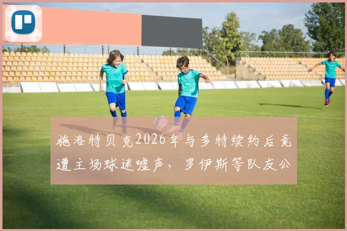 施洛特贝克2026年与多特续约后竟遭主场球迷嘘声,罗伊斯等队友公开声援:这种情况完全无法理解
