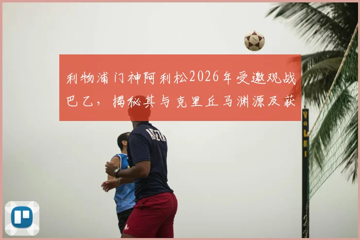 利物浦门神阿利松2026年受邀观战巴乙，揭秘其与克里丘马渊源及获赠定制球衣细节