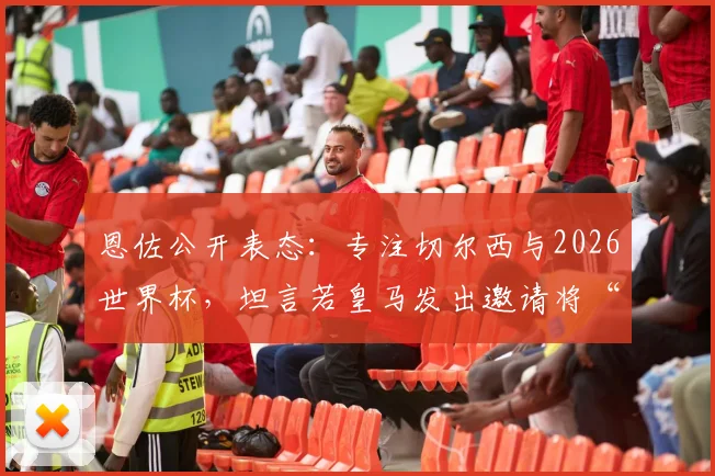 恩佐公开表态：专注切尔西与2026世界杯，坦言若皇马发出邀请将“很难拒绝”