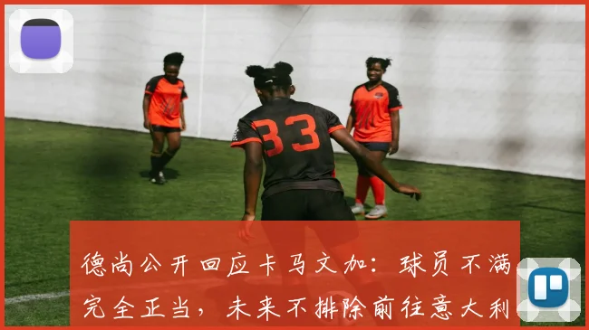 德尚公开回应卡马文加：球员不满完全正当，未来不排除前往意大利执教的可能性