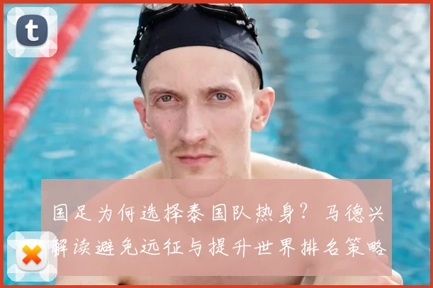 国足为何选择泰国队热身？马德兴解读避免远征与提升世界排名策略，备战2026