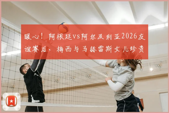 暖心！阿根廷vs阿尔及利亚2026友谊赛后，梅西与马赫雷斯女儿珍贵合影瞬间全记录