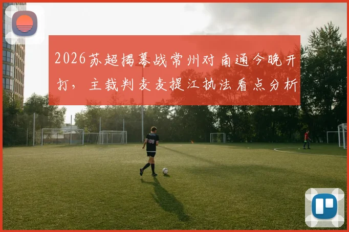 2026苏超揭幕战常州对南通今晚开打,主裁判麦麦提江执法看点分析
