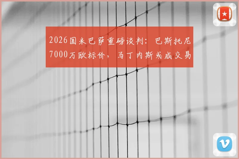 2026国米巴萨重磅谈判:巴斯托尼7000万欧标价,马丁内斯或成交易关键筹码