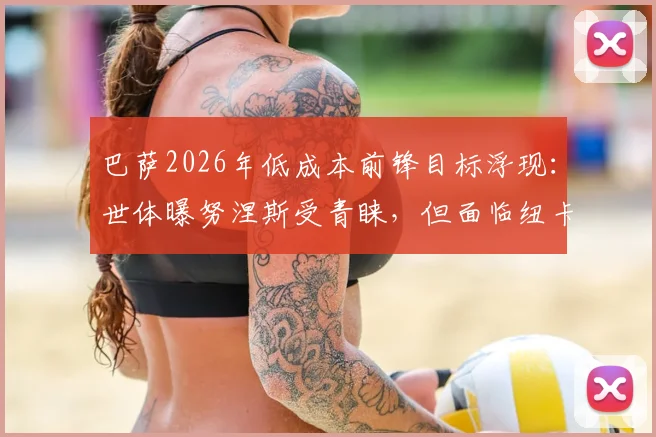 巴萨2026年低成本前锋目标浮现：世体曝努涅斯受青睐，但面临纽卡切尔西的强力竞争