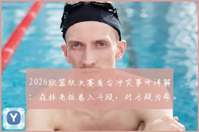 2026欧篮联决赛看台冲突事件详解：森林老板卷入斗殴，对方疑为希腊总理亲戚，冲突视频与最新进展追踪