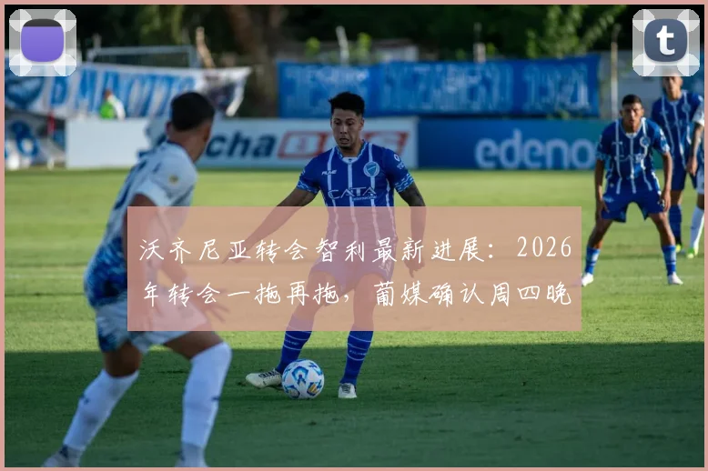 沃齐尼亚转会智利最新进展：2026年转会一拖再拖，葡媒确认周四晚间抵达，附其转会原因及球队分析