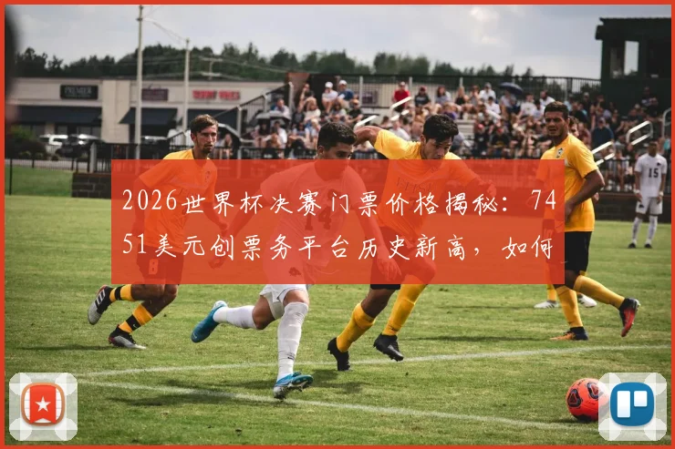 2026世界杯决赛门票价格揭秘：7451美元创票务平台历史新高，如何购买与比价全攻略