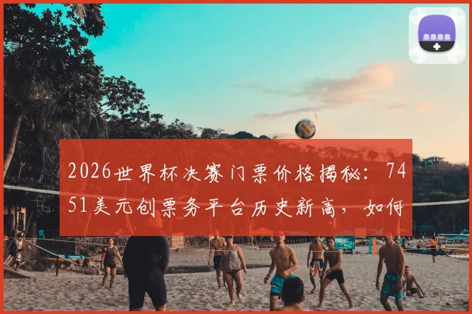 2026世界杯决赛门票价格揭秘：7451美元创票务平台历史新高，如何购买与比价全攻略