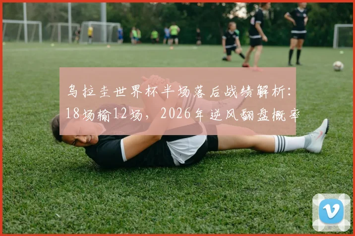 乌拉圭世界杯半场落后战绩解析：18场输12场，2026年逆风翻盘概率几何？