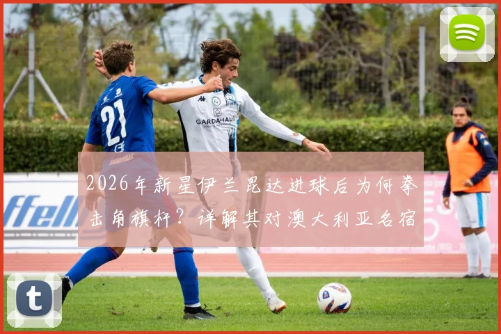 2026年新星伊兰昆达进球后为何拳击角旗杆?详解其对澳大利亚名宿卡希尔的经典传承