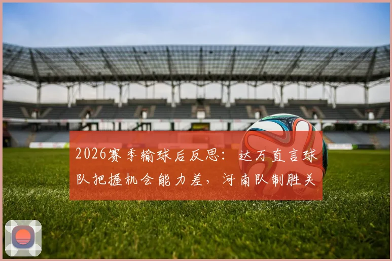 2026赛季输球后反思：达万直言球队把握机会能力差，河南队制胜关键在哪？实战提升射门效率指南