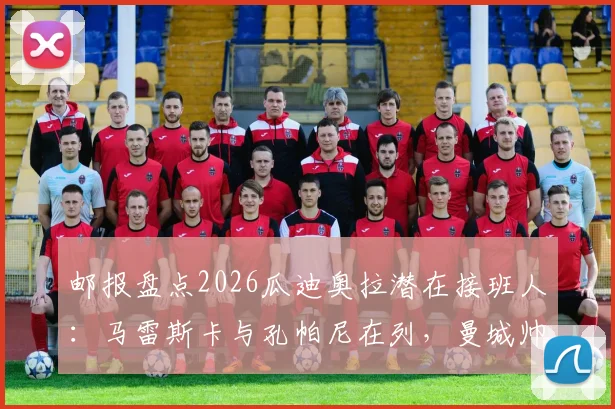邮报盘点2026瓜迪奥拉潜在接班人：马雷斯卡与孔帕尼在列，曼城帅位交接计划浮出水面