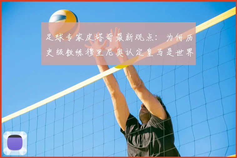 足球专家皮塔奇最新观点：为何历史级教练穆里尼奥认定皇马是世界顶级球员唯一归宿？解析皇马的巨星战略与未来引援方向