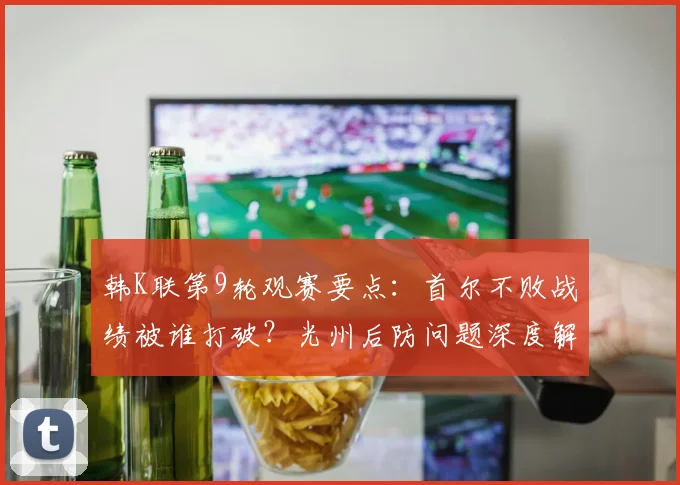 韩K联第9轮观赛要点：首尔不败战绩被谁打破？光州后防问题深度解析