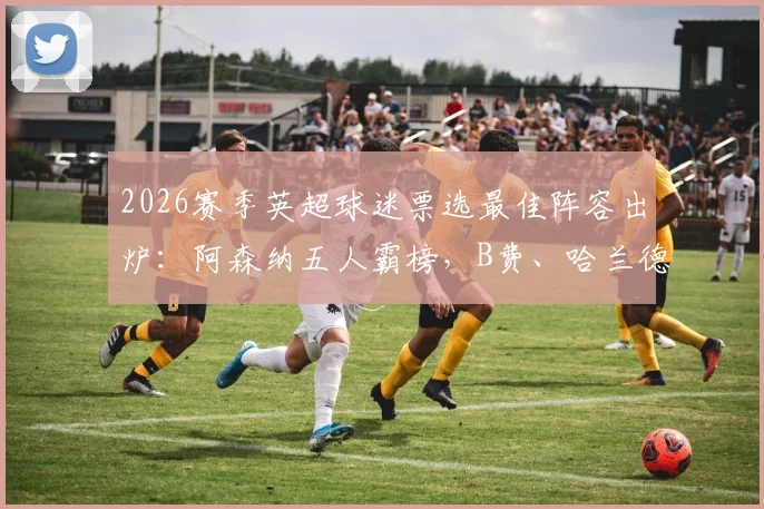 2026赛季英超球迷票选最佳阵容出炉：阿森纳五人霸榜，B费、哈兰德领衔豪华名单详解