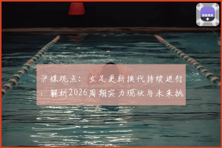 沪媒观点：女足更新换代持续进行，解析2026周期实力现状与未来挑战