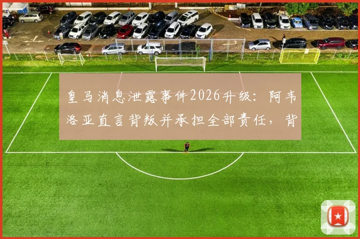 皇马消息泄露事件2026升级：阿韦洛亚直言背叛并承担全部责任，背后冲突与更衣室矛盾全解析