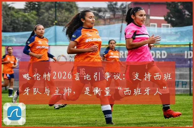 略伦特2026言论引争议：支持西班牙队与主帅，是衡量“西班牙人”的标准吗？球迷该如何看待