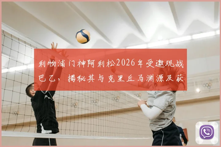 利物浦门神阿利松2026年受邀观战巴乙，揭秘其与克里丘马渊源及获赠定制球衣细节