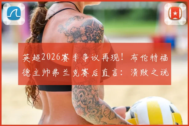 英超2026赛季争议再现！布伦特福德主帅弗兰克赛后直言：溃败之说不公，关键点球未判全解析
