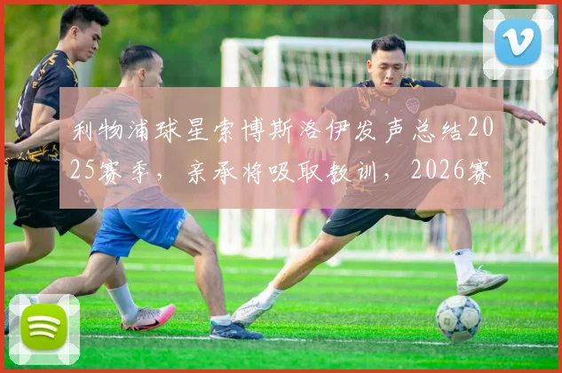 利物浦球星索博斯洛伊发声总结2025赛季，亲承将吸取教训，2026赛季目标与承诺全解析