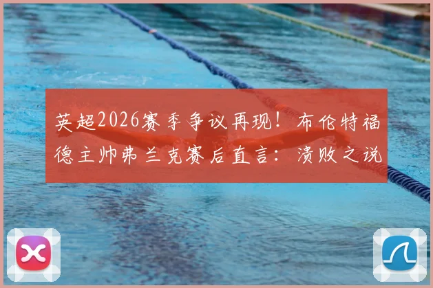 英超2026赛季争议再现！布伦特福德主帅弗兰克赛后直言：溃败之说不公，关键点球未判全解析