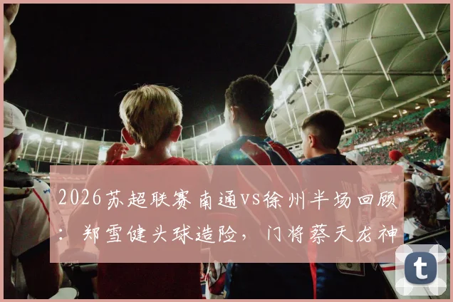 2026苏超联赛南通vs徐州半场回顾：郑雪健头球造险，门将蔡天龙神扑力保球门不失