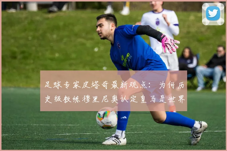 足球专家皮塔奇最新观点：为何历史级教练穆里尼奥认定皇马是世界顶级球员唯一归宿？解析皇马的巨星战略与未来引援方向