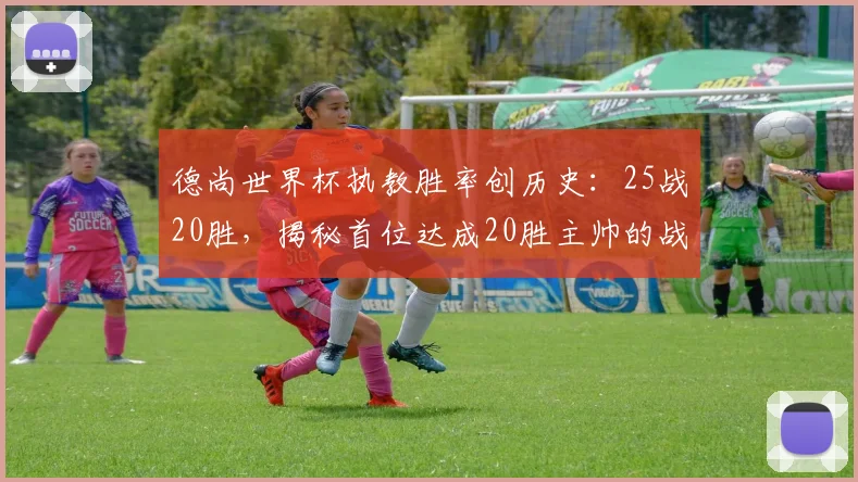 德尚世界杯执教胜率创历史：25战20胜，揭秘首位达成20胜主帅的战术与生涯