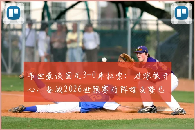 韦世豪谈国足3-0库拉索：进球很开心，备战2026世预赛对阵喀麦隆已做足困难准备