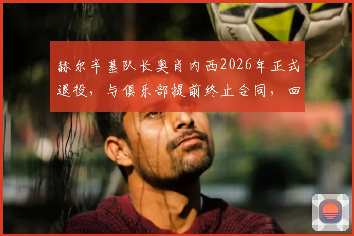 赫尔辛基队长奥肖内西2026年正式退役，与俱乐部提前终止合同，回顾其职业生涯与未来展望