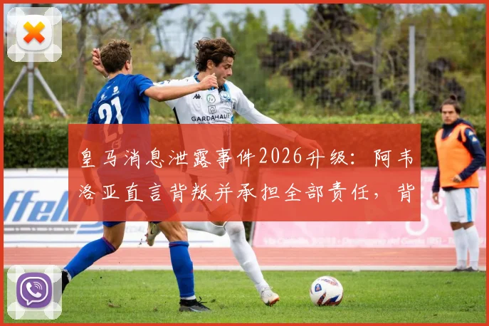 皇马消息泄露事件2026升级：阿韦洛亚直言背叛并承担全部责任，背后冲突与更衣室矛盾全解析