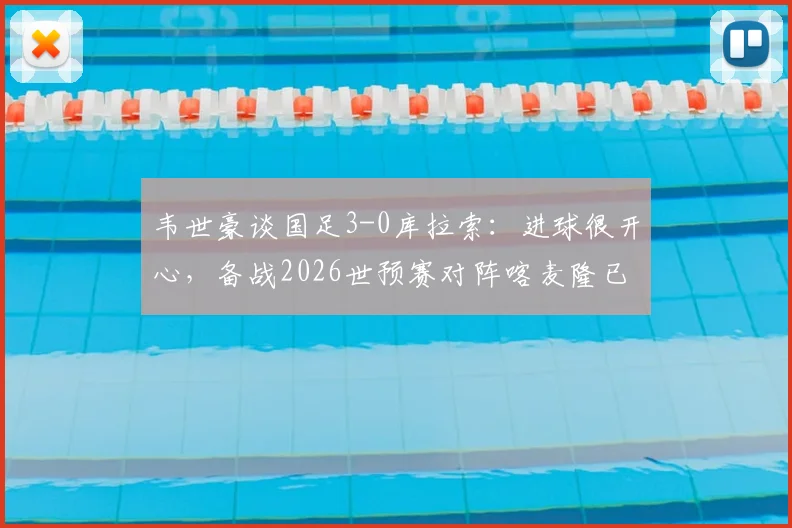 韦世豪谈国足3-0库拉索：进球很开心，备战2026世预赛对阵喀麦隆已做足困难准备