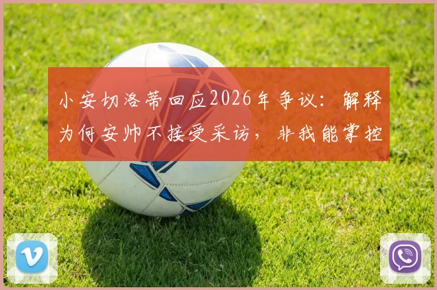小安切洛蒂回应2026年争议：解释为何安帅不接受采访，非我能掌控的局面