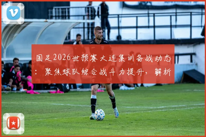 国足2026世预赛大连集训备战动态:聚焦球队综合战斗力提升,解析最新训练模式与球员状态