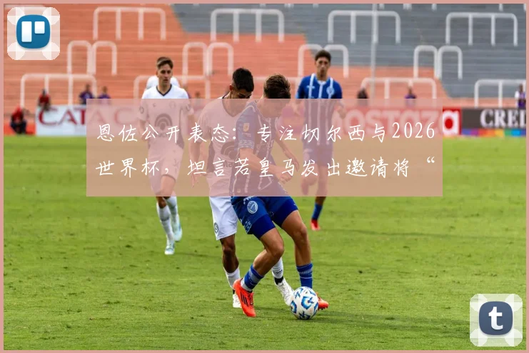 恩佐公开表态:专注切尔西与2026世界杯,坦言若皇马发出邀请将“很难拒绝”