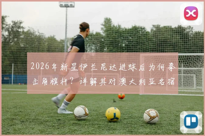 2026年新星伊兰昆达进球后为何拳击角旗杆？详解其对澳大利亚名宿卡希尔的经典传承