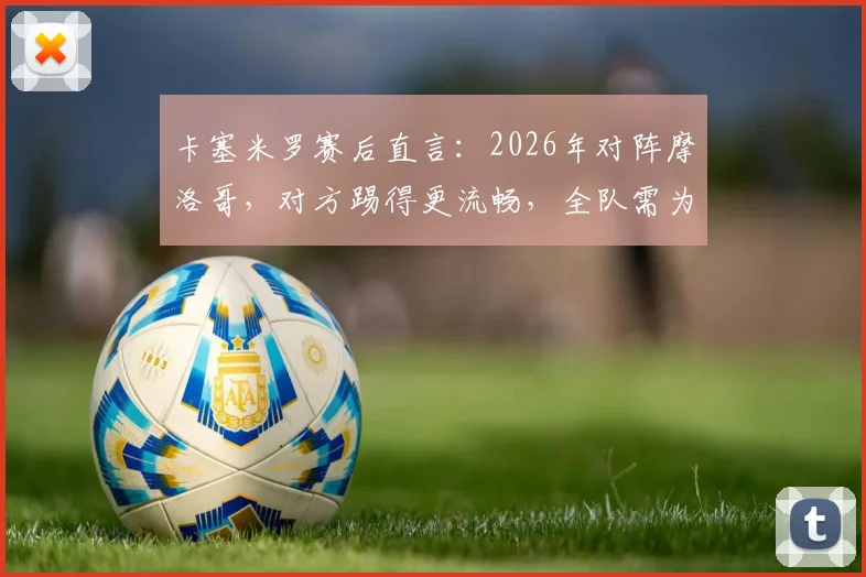 卡塞米罗赛后直言：2026年对阵摩洛哥，对方踢得更流畅，全队需为表现负责，附战术深度解析